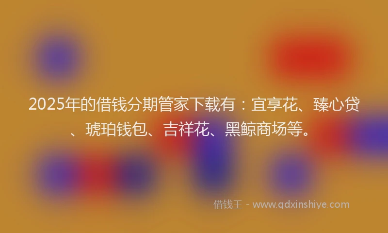 2025年的借钱分期管家下载有：宜享花、臻心贷、琥珀钱包、吉祥花、黑鲸商场等。