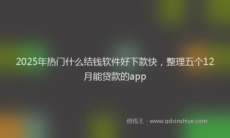 2025年热门什么结钱软件好下款快，整理五个12月能贷款的app