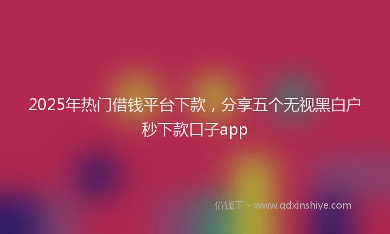 2025年热门借钱平台下款，分享五个无视黑白户秒下款口子app