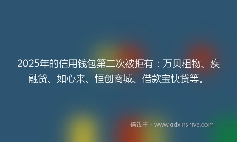 2025年的信用钱包第二次被拒有：万贝租物、疾融贷、如心来、恒创商城、借款宝快贷等。