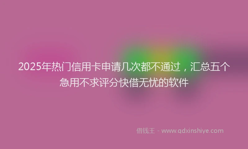 2025年热门信用卡申请几次都不通过，汇总五个急用不求评分快借无忧的软件