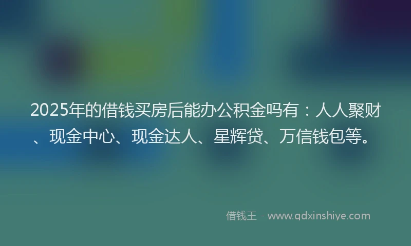 2025年的借钱买房后能办公积金吗有：人人聚财、现金中心、现金达人、星辉贷、万信钱包等。