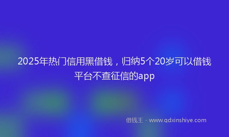 2025年热门信用黑借钱，归纳5个20岁可以借钱平台不查征信的app