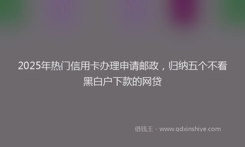 2025年热门信用卡办理申请邮政，归纳五个不看黑白户下款的网贷