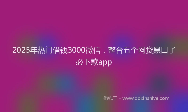 2025年热门借钱3000微信，整合五个网贷黑口子必下款app