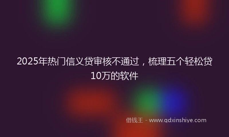 2025年热门信义贷审核不通过，梳理五个轻松贷10万的软件