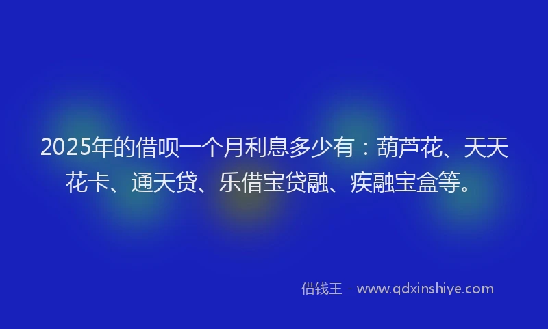 2025年的借呗一个月利息多少有：葫芦花、天天花卡、通天贷、乐借宝贷融、疾融宝盒等。