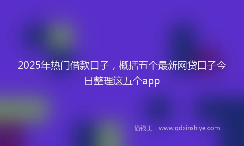 2025年热门借款口子，概括五个最新网贷口子今日整理这五个app