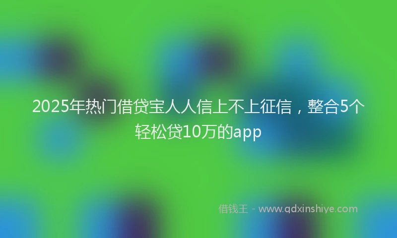 2025年热门借贷宝人人信上不上征信，整合5个轻松贷10万的app