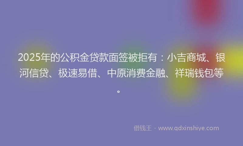2025年的公积金贷款面签被拒有：小吉商城、银河信贷、极速易借、中原消费金融、祥瑞钱包等。
