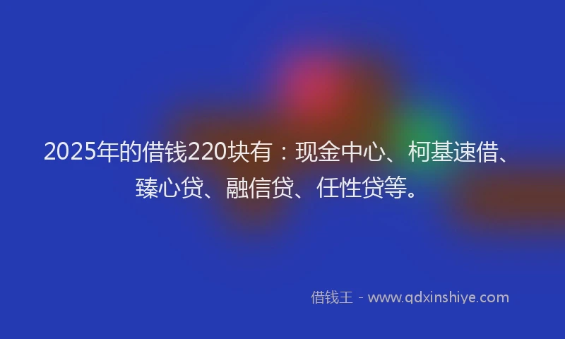 2025年的借钱220块有：现金中心、柯基速借、臻心贷、融信贷、任性贷等。