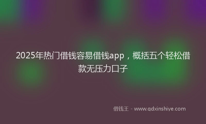 2025年热门借钱容易借钱app，概括五个轻松借款无压力口子