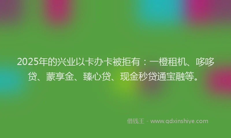 2025年的兴业以卡办卡被拒有：一橙租机、哆哆贷、蒙享金、臻心贷、现金秒贷通宝融等。