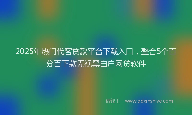 2025年热门代客贷款平台下载入口，整合5个百分百下款无视黑白户网贷软件