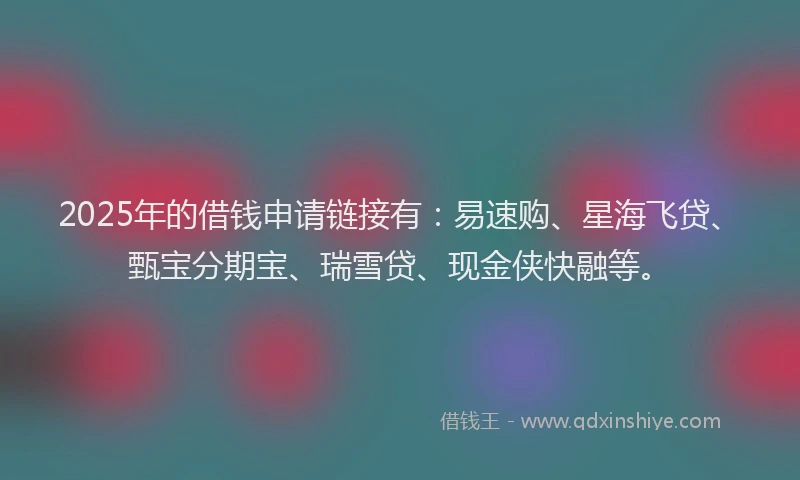 2025年的借钱申请链接有：易速购、星海飞贷、甄宝分期宝、瑞雪贷、现金侠快融等。
