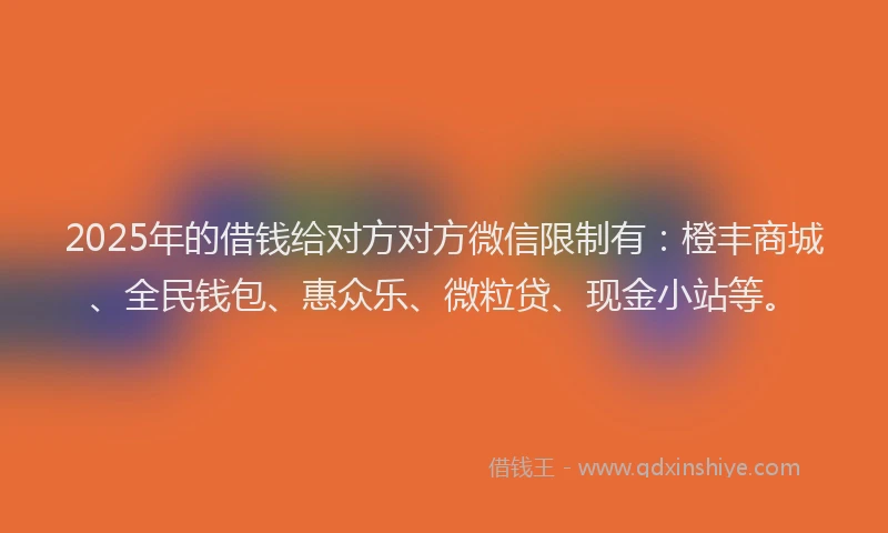 2025年的借钱给对方对方微信限制有：橙丰商城、全民钱包、惠众乐、微粒贷、现金小站等。