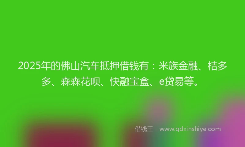 2025年的佛山汽车抵押借钱有：米族金融、桔多多、森森花呗、快融宝盒、e贷易等。