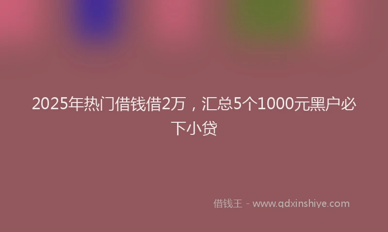 2025年热门借钱借2万，汇总5个1000元黑户必下小贷