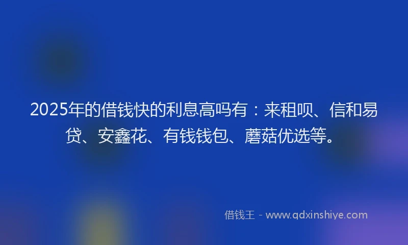 2025年的借钱快的利息高吗有：来租呗、信和易贷、安鑫花、有钱钱包、蘑菇优选等。