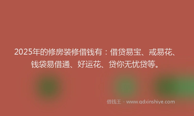 2025年的修房装修借钱有：借贷易宝、戒易花、钱袋易借通、好运花、贷你无忧贷等。