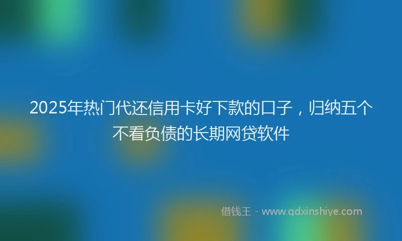 2025年热门代还信用卡好下款的口子，归纳五个不看负债的长期网贷软件