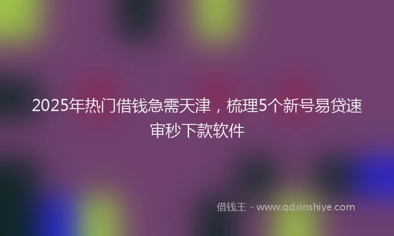2025年热门借钱急需天津，梳理5个新号易贷速审秒下款软件