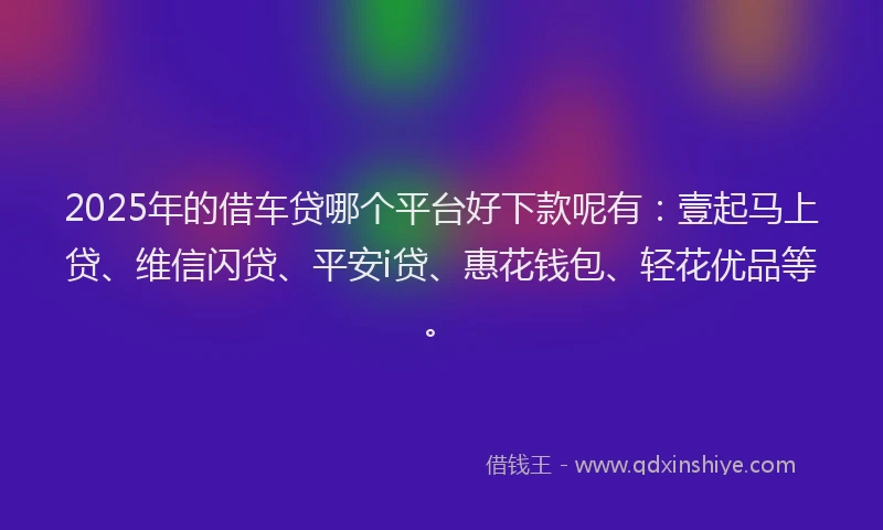 2025年的借车贷哪个平台好下款呢有：壹起马上贷、维信闪贷、平安i贷、惠花钱包、轻花优品等。