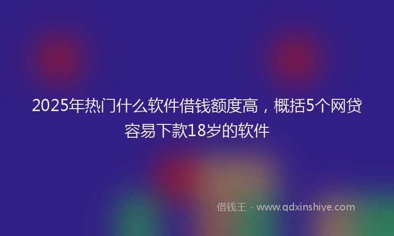 2025年热门什么软件借钱额度高，概括5个网贷容易下款18岁的软件