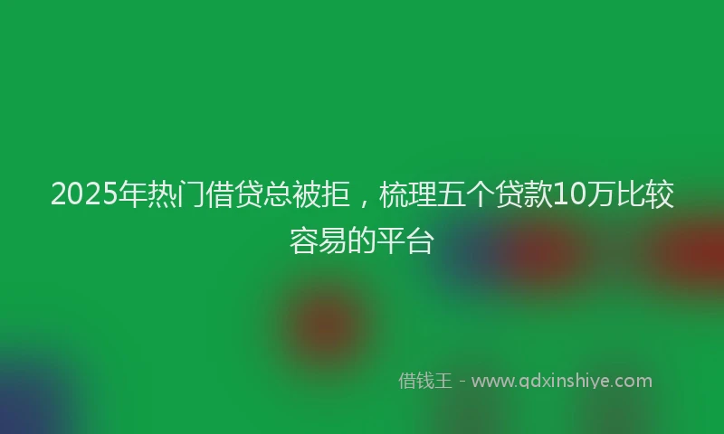 2025年热门借贷总被拒，梳理五个贷款10万比较容易的平台