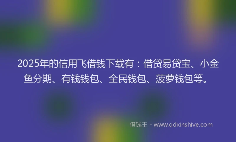 2025年的信用飞借钱下载有：借贷易贷宝、小金鱼分期、有钱钱包、全民钱包、菠萝钱包等。