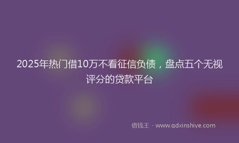 2025年热门借10万不看征信负债，盘点五个无视评分的贷款平台