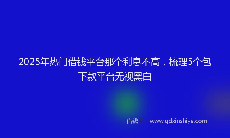 2025年热门借钱平台那个利息不高，梳理5个包下款平台无视黑白