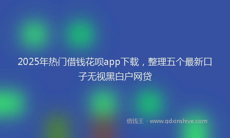 2025年热门借钱花呗app下载，整理五个最新口子无视黑白户网贷