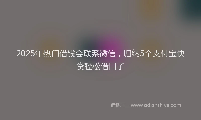 2025年热门借钱会联系微信，归纳5个支付宝快贷轻松借口子