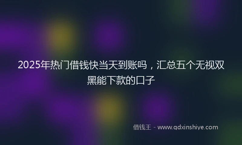 2025年热门借钱快当天到账吗，汇总五个无视双黑能下款的口子