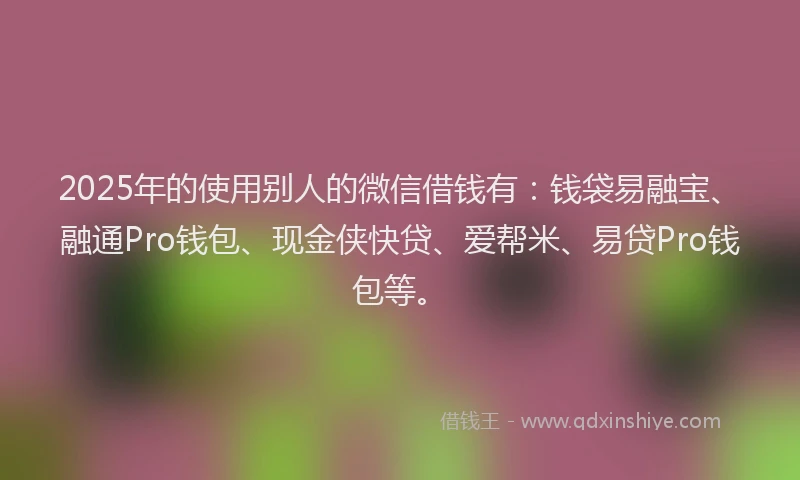 2025年的使用别人的微信借钱有：钱袋易融宝、融通Pro钱包、现金侠快贷、爱帮米、易贷Pro钱包等。
