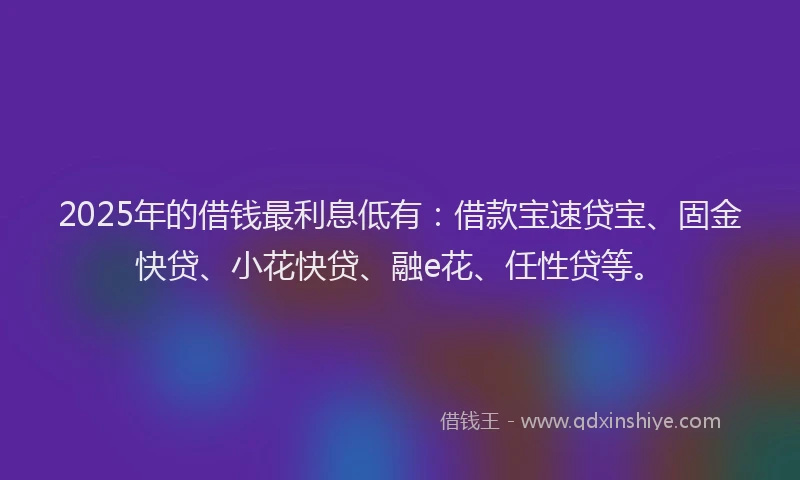 2025年的借钱最利息低有：借款宝速贷宝、固金快贷、小花快贷、融e花、任性贷等。