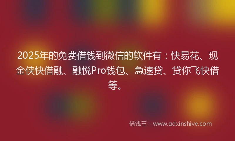 2025年的免费借钱到微信的软件有：快易花、现金侠快借融、融悦Pro钱包、急速贷、贷你飞快借等。
