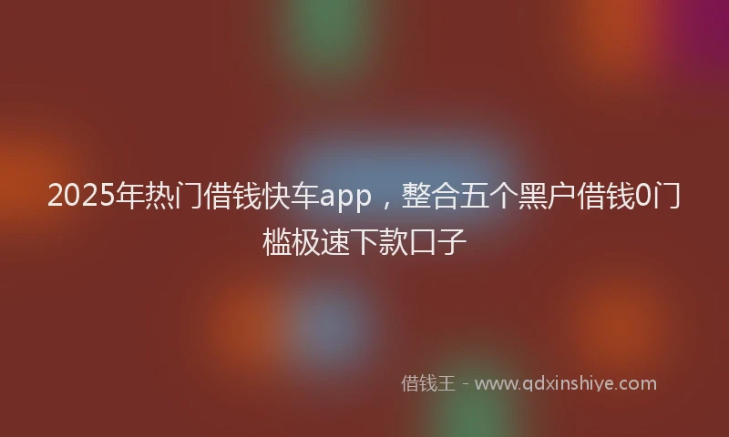 2025年热门借钱快车app，整合五个黑户借钱0门槛极速下款口子