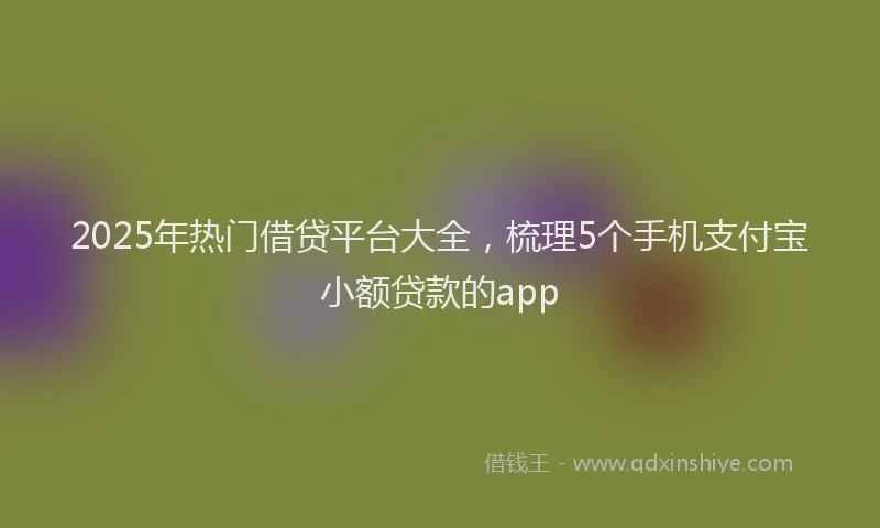 2025年热门借贷平台大全，梳理5个手机支付宝小额贷款的app