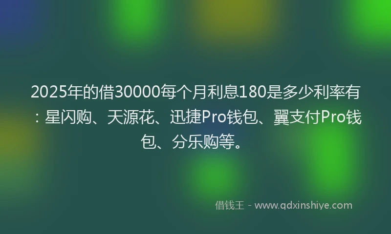 2025年的借30000每个月利息180是多少利率有：星闪购、天源花、迅捷Pro钱包、翼支付Pro钱包、分乐购等。