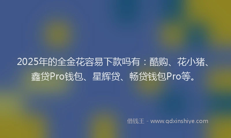 2025年的全金花容易下款吗有：酷购、花小猪、鑫贷Pro钱包、星辉贷、畅贷钱包Pro等。
