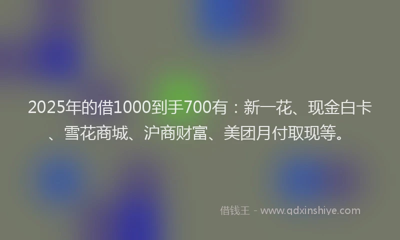 2025年的借1000到手700有：新一花、现金白卡、雪花商城、沪商财富、美团月付取现等。