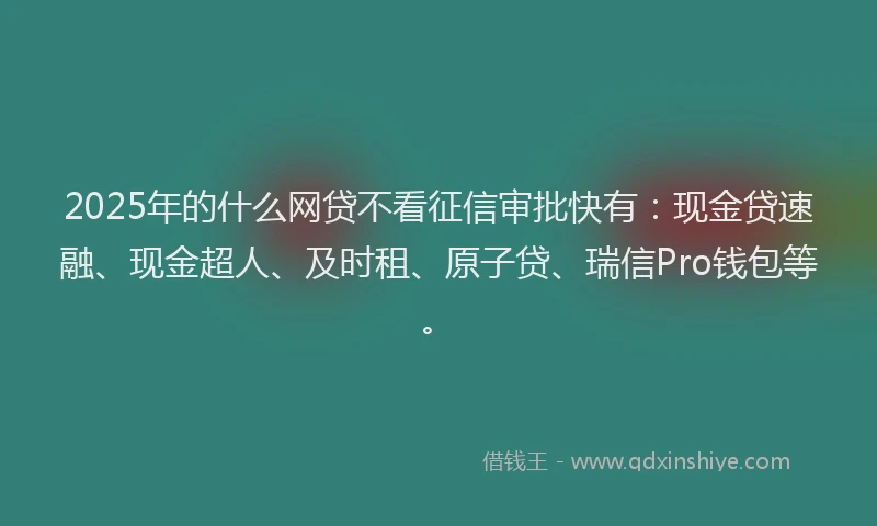 2025年的什么网贷不看征信审批快有：现金贷速融、现金超人、及时租、原子贷、瑞信Pro钱包等。