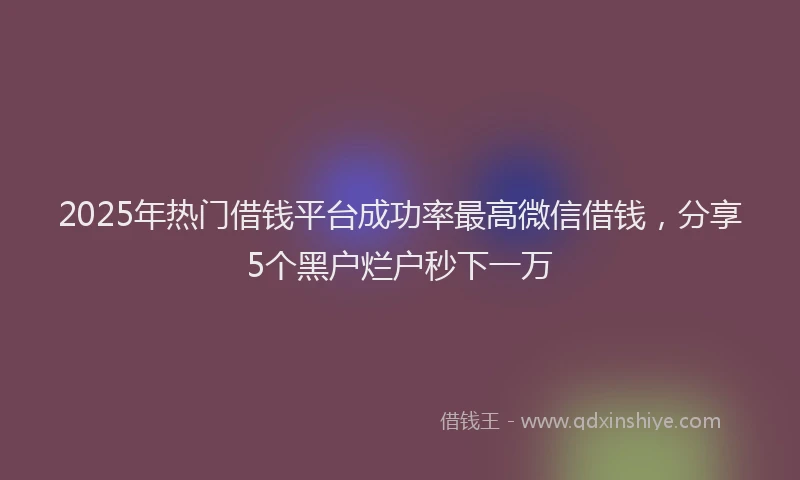 2025年热门借钱平台成功率最高微信借钱，分享5个黑户烂户秒下一万
