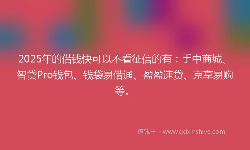 2025年的借钱快可以不看征信的有：手中商城、智贷Pro钱包、钱袋易借通、盈盈速贷、京享易购等。