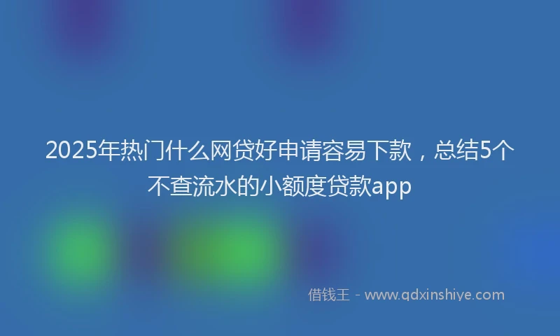 2025年热门什么网贷好申请容易下款，总结5个不查流水的小额度贷款app