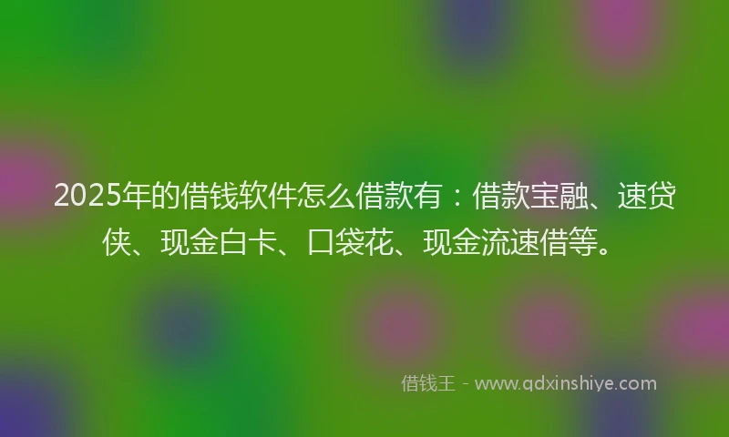 2025年的借钱软件怎么借款有：借款宝融、速贷侠、现金白卡、口袋花、现金流速借等。