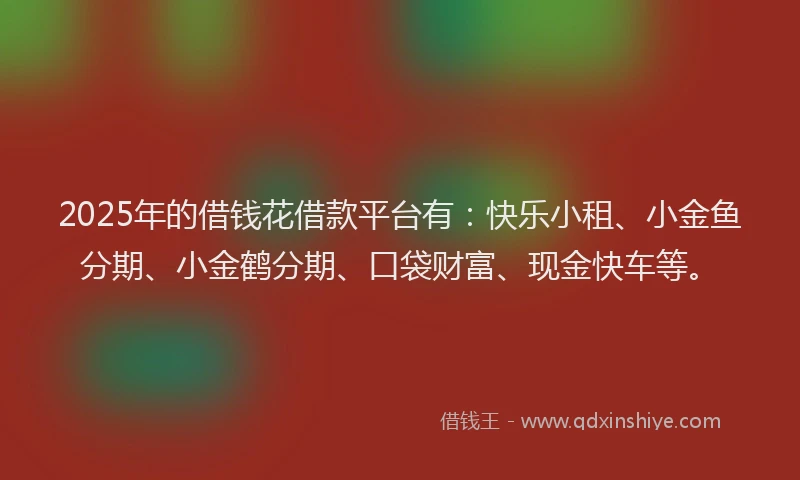 2025年的借钱花借款平台有：快乐小租、小金鱼分期、小金鹤分期、口袋财富、现金快车等。