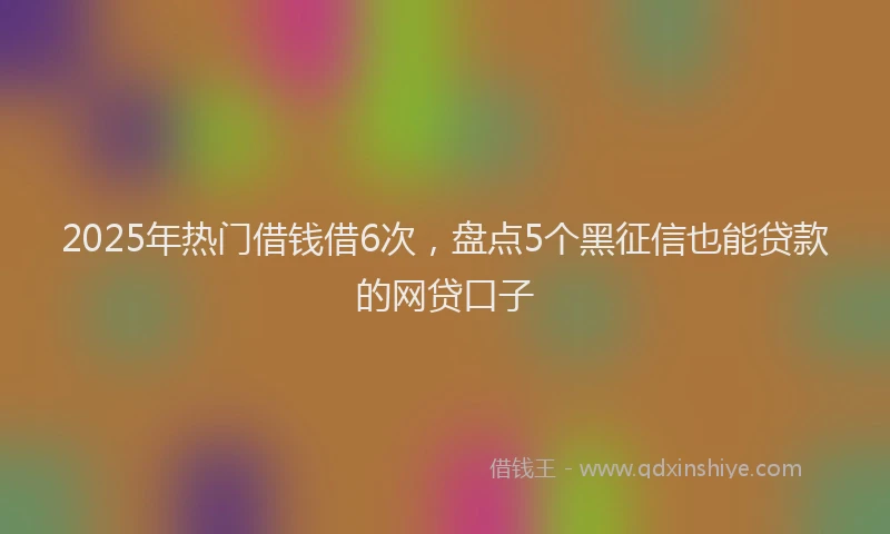 2025年热门借钱借6次，盘点5个黑征信也能贷款的网贷口子